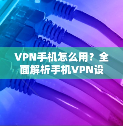 VPN手机怎么用？全面解析手机VPN设置与应用指南